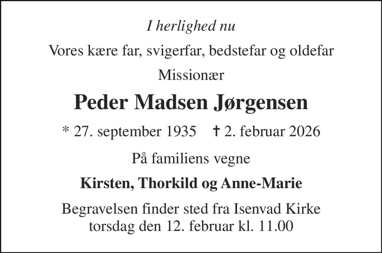 I herlighed nu 
Vores kære far, svigerfar, bedstefar og oldefar 
Missionær 
Peder Madsen Jørgensen 
★ 27. september 1935    ✝ 2. februar 2026 
På familiens vegne 
Kirsten, Thorkild og Anne-Marie 
Begravelsen finder sted fra Isenvad Kirke torsdag den 12. februar kl. 11.00