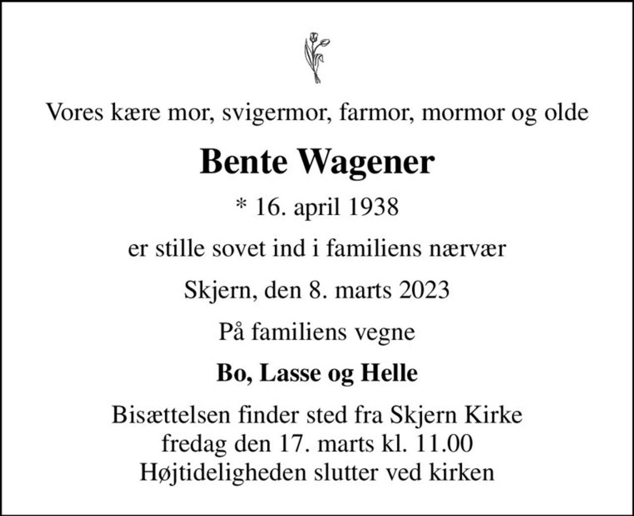 Vores kære mor, svigermor, farmor, mormor og olde
Bente Wagener
* 16. april 1938
er stille sovet ind i familiens nærvær
Skjern, den 8. marts 2023
På familiens vegne
Bo, Lasse og Helle
Bisættelsen finder sted fra Skjern Kirke  fredag den 17. marts kl. 11.00  Højtideligheden slutter ved kirken