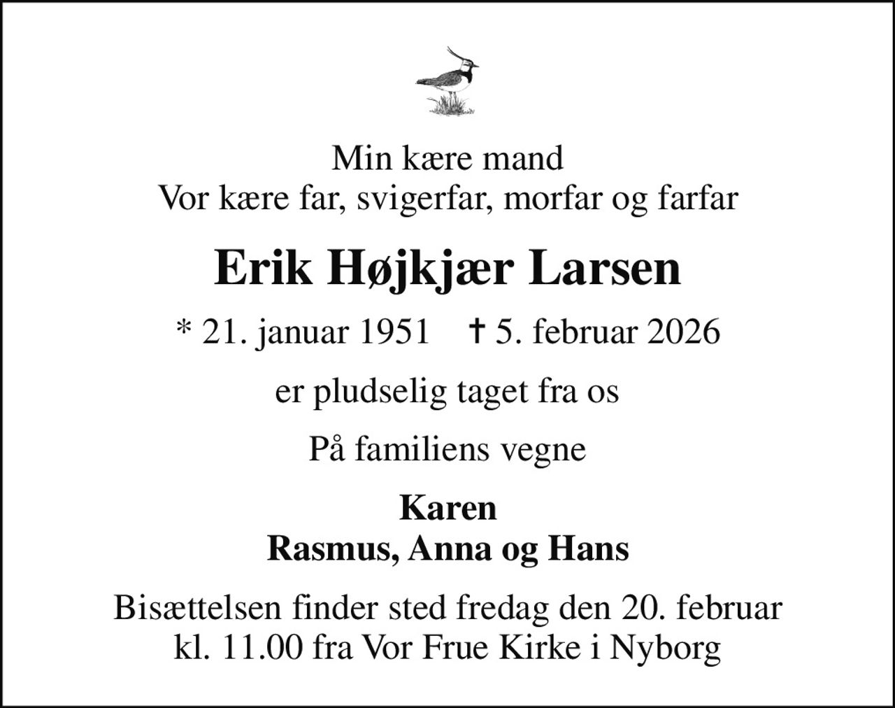 Min kære mand Vor kære far, svigerfar, morfar og farfar
Erik Højkjær Larsen
* 21. januar 1951    ✝ 5. februar 2026
er pludselig taget fra os
På familiens vegne
Karen Rasmus, Anna og Hans
Bisættelsen finder sted fredag den 20. februar kl. 11.00 fra Vor Frue Kirke i Nyborg