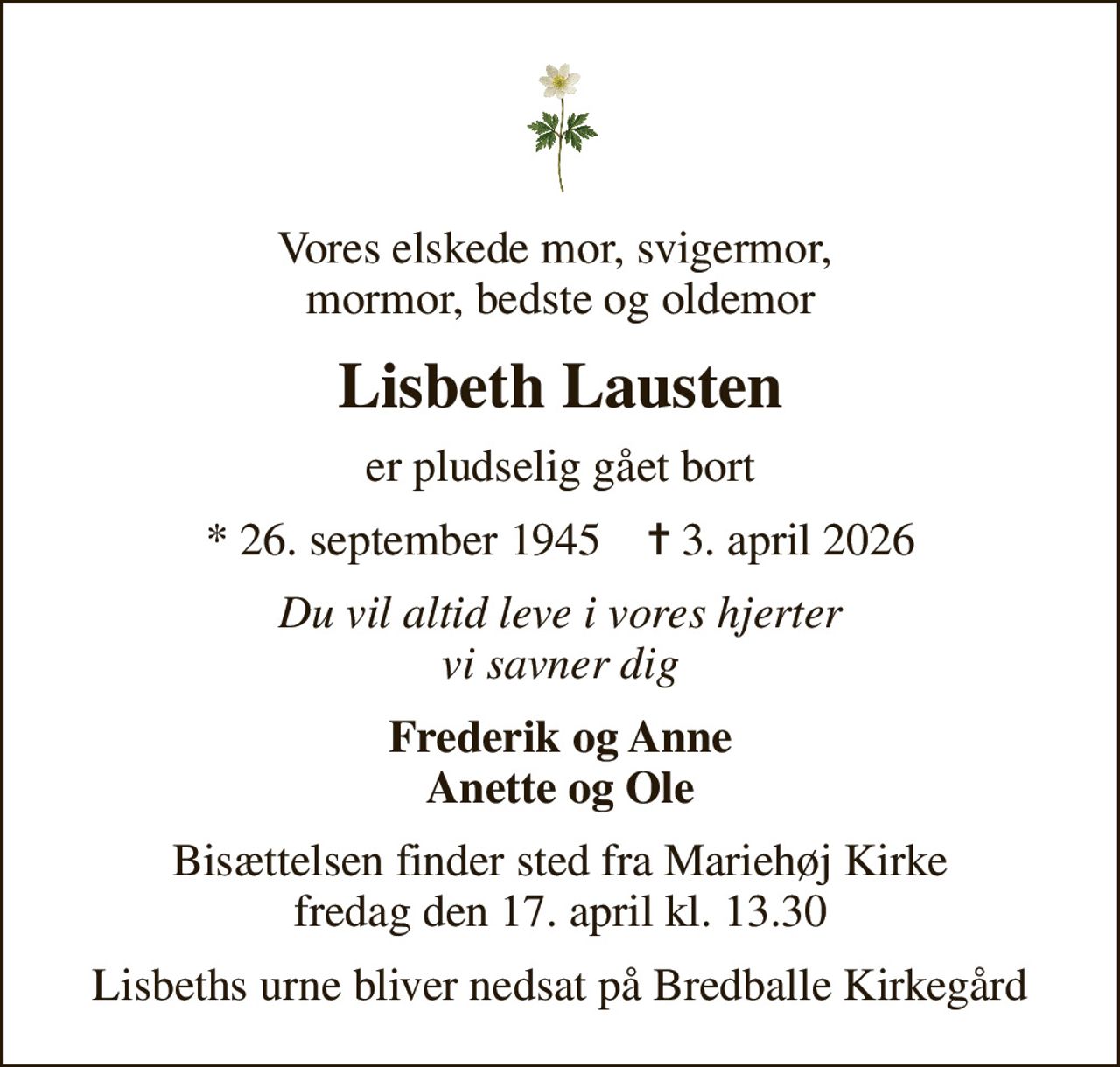 Vores elskede mor, svigermor,  mormor, bedste og oldemor
Lisbeth Lausten
er pludselig gået bort
* 26. september 1945    ✝ 3. april 2026
Du vil altid leve i vores hjerter vi savner dig
Frederik og Anne Anette og Ole
Bisættelsen finder sted fra Mariehøj Kirke  fredag den 17. april kl. 13.30 
Lisbeths urne bliver nedsat på Bredballe Kirkegård