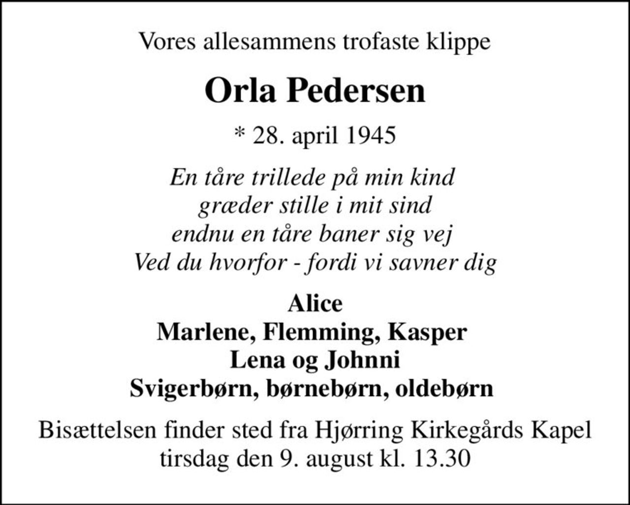 Vores allesammens trofaste klippe 
Orla Pedersen
* 28. april 1945
En tåre trillede på min kind  græder stille i mit sind endnu en tåre baner sig vej  Ved du hvorfor - fordi vi savner dig
Alice Marlene, Flemming, Kasper  Lena og Johnni Svigerbørn, børnebørn, oldebørn 
Bisættelsen finder sted fra Hjørring Kirkegårds Kapel  tirsdag den 9. august kl. 13.30