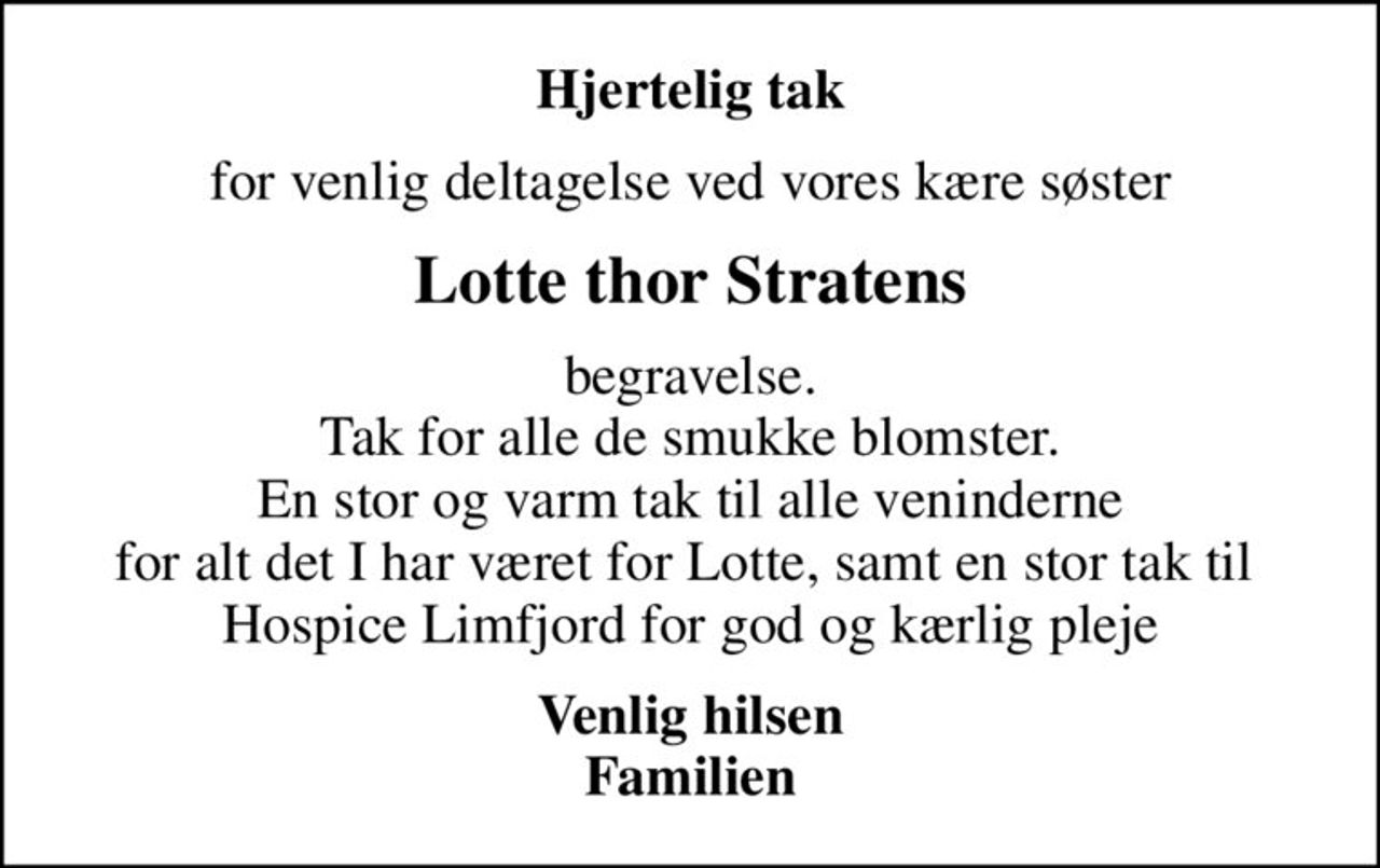 Hjertelig tak
for venlig deltagelse ved vores kære søster
Lotte thor Stratens
begravelse. Tak for alle de smukke blomster. En stor og varm tak til alle veninderne for alt det I har været for Lotte, samt en stor tak til  Hospice Limfjord for god og kærlig pleje
Venlig hilsen Familien