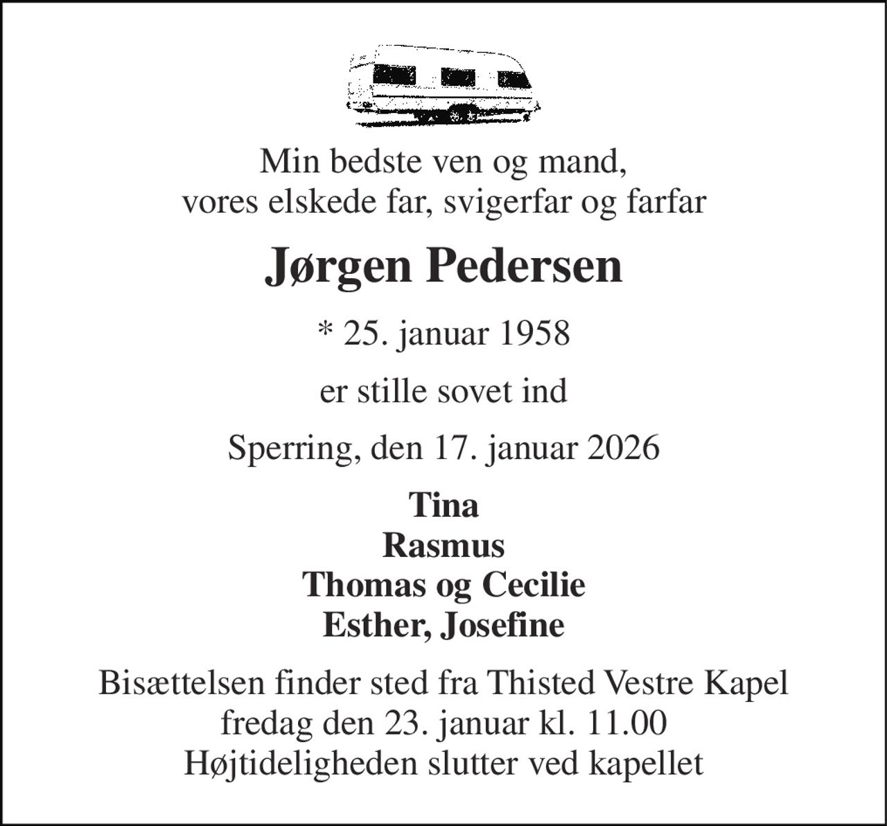 Min bedste ven og mand, vores elskede far, svigerfar og farfar 
Jørgen Pedersen 
* 25. januar 1958 
er stille sovet ind 
Sperring, den 17. januar 2026 
Tina Rasmus Thomas og Cecilie Esther, Josefine 
Bisættelsen finder sted fra Thisted Vestre Kapel fredag den 23. januar kl. 11.00 Højtideligheden slutter ved kapellet