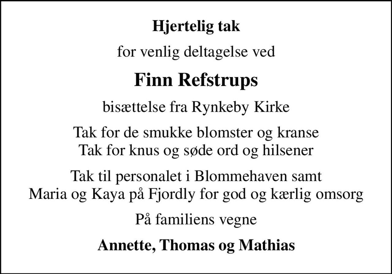 Hjertelig tak
for venlig deltagelse ved
Finn Refstrups
bisættelse fra Rynkeby Kirke
Tak for de smukke blomster og kranse Tak for knus og søde ord og hilsener
Tak til personalet i Blommehaven samt Maria og Kaya på Fjordly for god og kærlig omsorg
På familiens vegne
Annette, Thomas og Mathias
