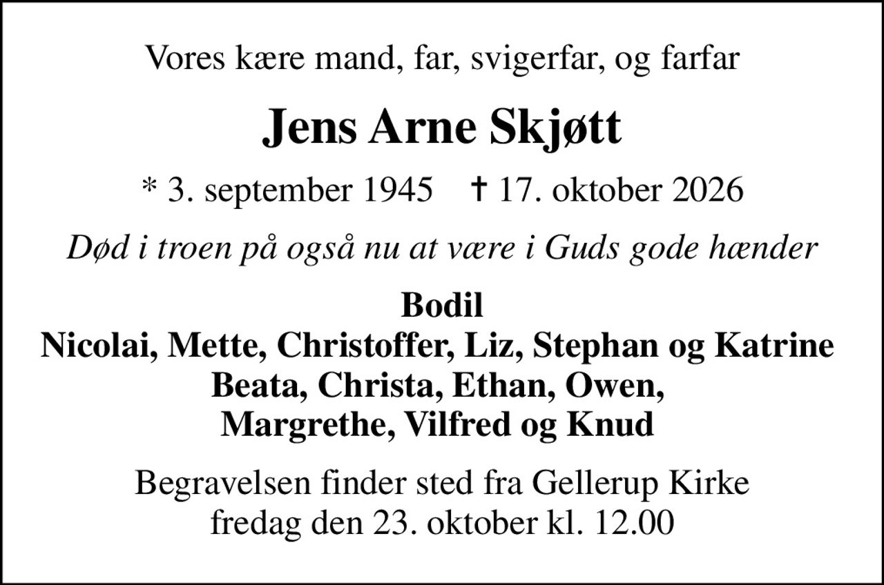 Vores kære mand, far, svigerfar, og farfar
Jens Arne Skjøtt
* 3. september 1945    ✝ 17. oktober 2026
Død i troen på også nu at være i Guds gode hænder
Bodil Nicolai, Mette, Christoffer, Liz, Stephan og Katrine  Beata, Christa, Ethan, Owen,  Margrethe, Vilfred og Knud 
Begravelsen finder sted fra Gellerup Kirke  fredag den 23. oktober kl. 12.00