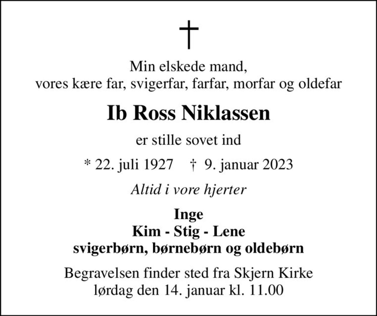 Min elskede mand, vores kære far, svigerfar, farfar, morfar og oldefar
Ib Ross Niklassen
er stille sovet ind
* 22. juli 1927    ✝ 9. januar 2023
Altid i vore hjerter
Inge Kim - Stig - Lene svigerbørn, børnebørn og oldebørn
Begravelsen finder sted fra Skjern Kirke  lørdag den 14. januar kl. 11.00