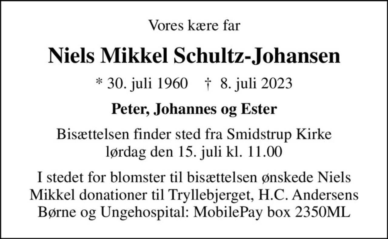 Vores kære far
Niels Mikkel Schultz-Johansen
* 30. juli 1960    ✝ 8. juli 2023
Peter, Johannes og Ester
Bisættelsen finder sted fra Smidstrup Kirke  lørdag den 15. juli kl. 11.00 
I stedet for blomster til bisættelsen ønskede Niels Mikkel donationer til Tryllebjerget, H.C. Andersens Børne og Ungehospital: MobilePay box 2350ML
I stedet for evt. blomster kan man betænke
					Tryllebjerget 0mrk. Niels Mikkel
					Schultz-Johansen