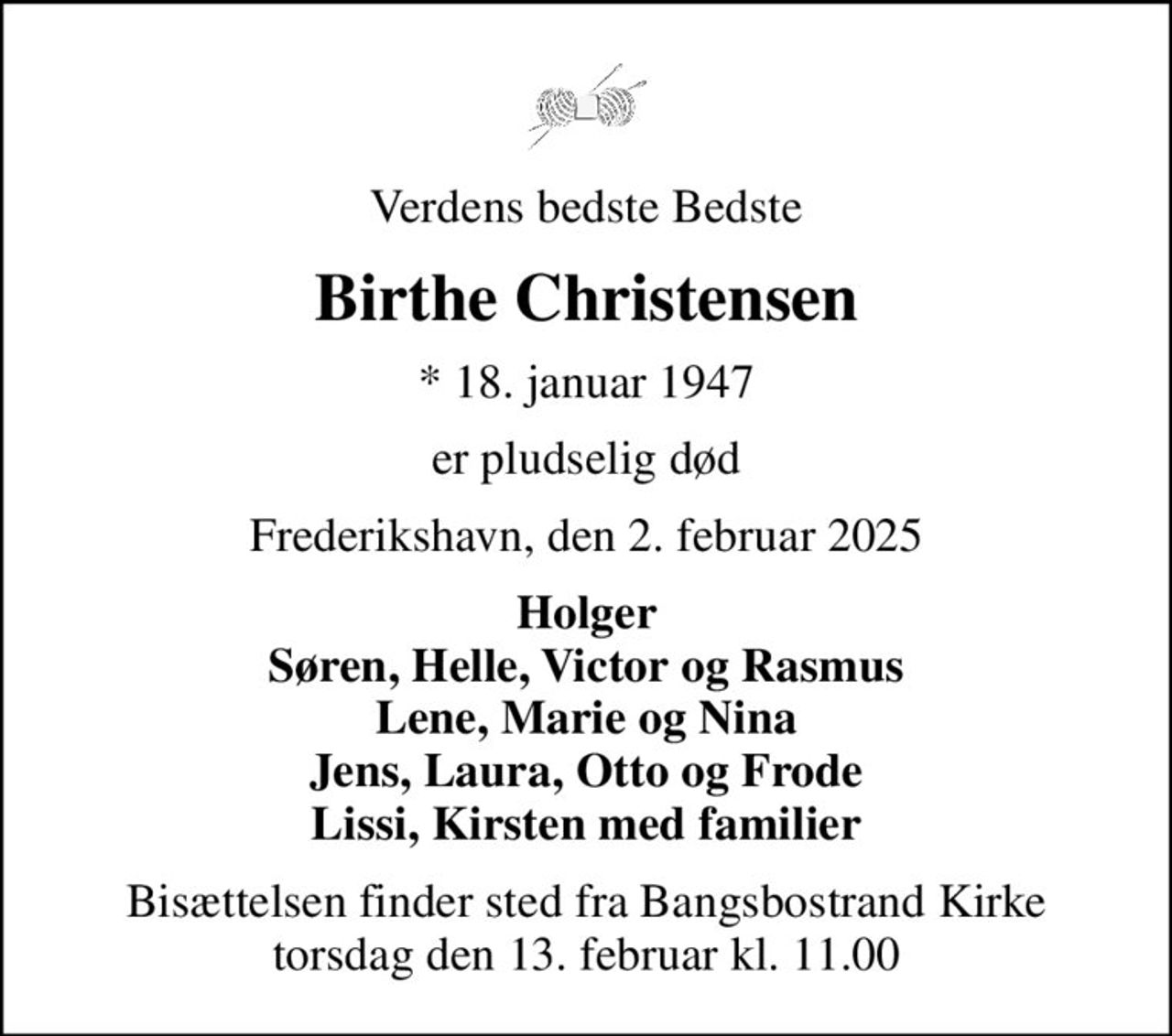 Verdens bedste Bedste
Birthe Christensen
* 18. januar 1947
er pludselig død
Frederikshavn, den 2. februar 2025
Holger Søren, Helle, Victor og Rasmus Lene, Marie og Nina Jens, Laura, Otto og Frode Lissi, Kirsten med familier
Bisættelsen finder sted fra Bangsbostrand Kirke  torsdag den 13. februar kl. 11.00