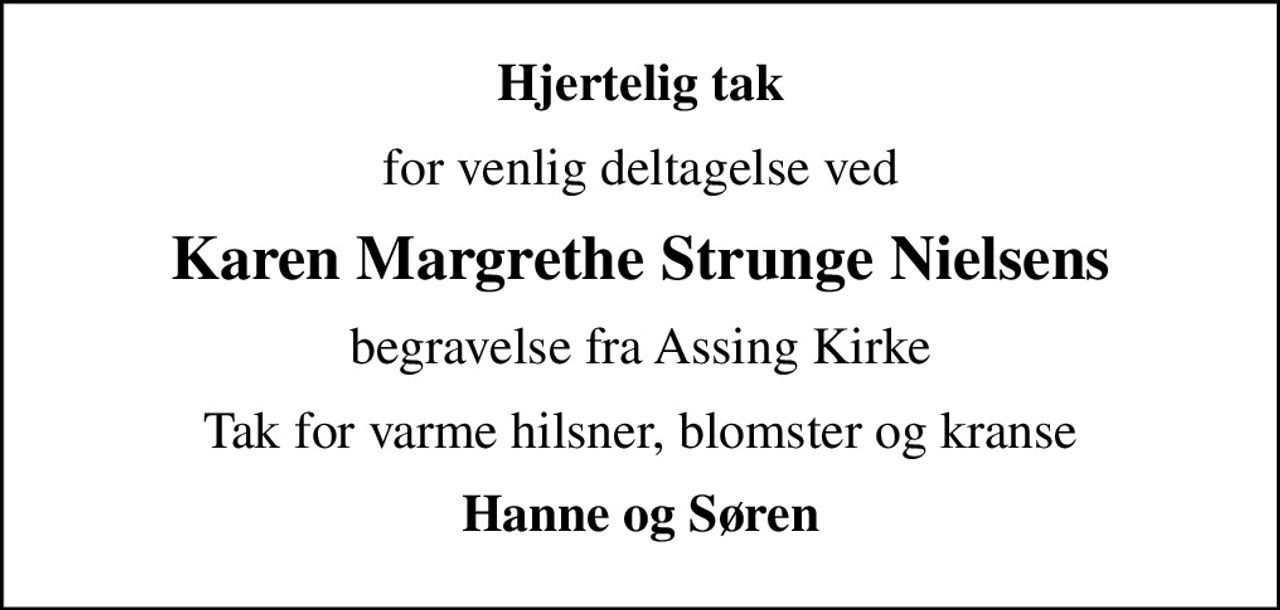 Hjertelig tak
for venlig deltagelse ved
Karen Margrethe Strunge Nielsens
begravelse fra Assing Kirke
Tak for varme hilsner, blomster og kranse
Hanne og Søren