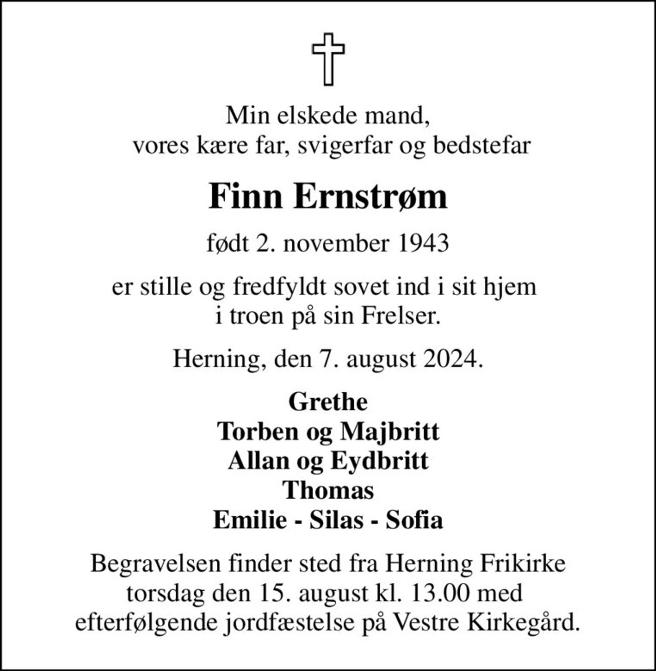 Min elskede mand,  vores kære far, svigerfar og bedstefar
Finn Ernstrøm
født 2. november 1943
er stille og fredfyldt sovet ind i sit hjem  i troen på sin Frelser.
Herning, den 7. august 2024.
Grethe Torben og Majbritt Allan og Eydbritt Thomas Emilie - Silas - Sofia
Begravelsen finder sted fra Herning Frikirke torsdag den 15. august kl. 13.00 med  efterfølgende jordfæstelse på Vestre Kirkegård.