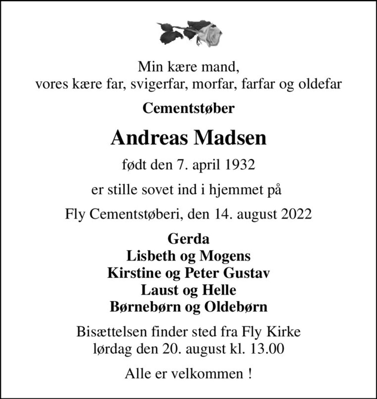 Min kære mand, vores kære far, svigerfar, morfar, farfar og oldefar
Cementstøber
Andreas Madsen
født den 7. april 1932
er stille sovet ind i hjemmet på 
Fly Cementstøberi, den 14. august 2022
Gerda Lisbeth og Mogens Kirstine og Peter Gustav Laust og Helle Børnebørn og Oldebørn
Bisættelsen finder sted fra Fly Kirke  lørdag den 20. august kl. 13.00 
Alle er velkommen !
