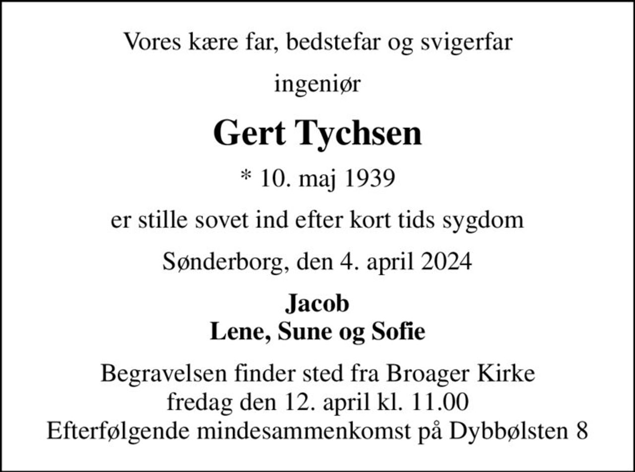Vores kære far, bedstefar og svigerfar
ingeniør
Gert Tychsen
* 10. maj 1939
er stille sovet ind efter kort tids sygdom
Sønderborg, den 4. april 2024
Jacob Lene, Sune og Sofie
Begravelsen finder sted fra Broager Kirke  fredag den 12. april kl. 11.00  Efterfølgende mindesammenkomst på Dybbølsten 8