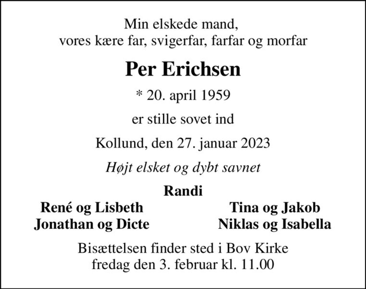 Min elskede mand,  vores kære far, svigerfar, farfar og morfar
Per Erichsen
* 20. april 1959
er stille sovet ind
Kollund, den 27. januar 2023
Højt elsket og dybt savnet
Randi
René og Lisbeth
Tina og Jakob
Jonathan og Dicte
Niklas og Isabella
Bisættelsen finder sted i Bov Kirke  fredag den 3. februar kl. 11.00