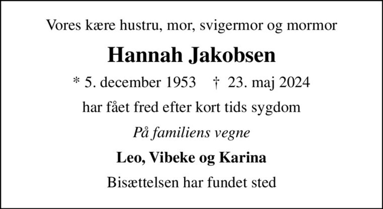 Vores kære hustru, mor, svigermor og mormor
Hannah Jakobsen
* 5. december 1953    ✝ 23. maj 2024
har fået fred efter kort tids sygdom
På familiens vegne
Leo, Vibeke og Karina
Bisættelsen har fundet sted
