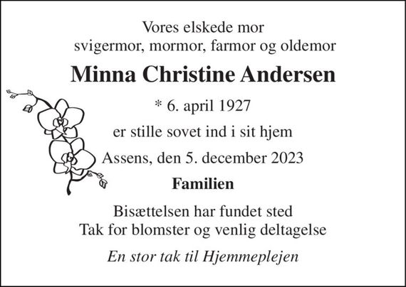 Vores elskede mor  svigermor, mormor, farmor og oldemor 
Minna Christine Andersen 
*&#x200B; 6. april 1927 
er stille sovet ind i sit hjem 
Assens, den 5. december 2023 
Familien 
Bisættelsen har fundet sted Tak for blomster og venlig deltagelse 
En stor tak til Hjemmeplejen