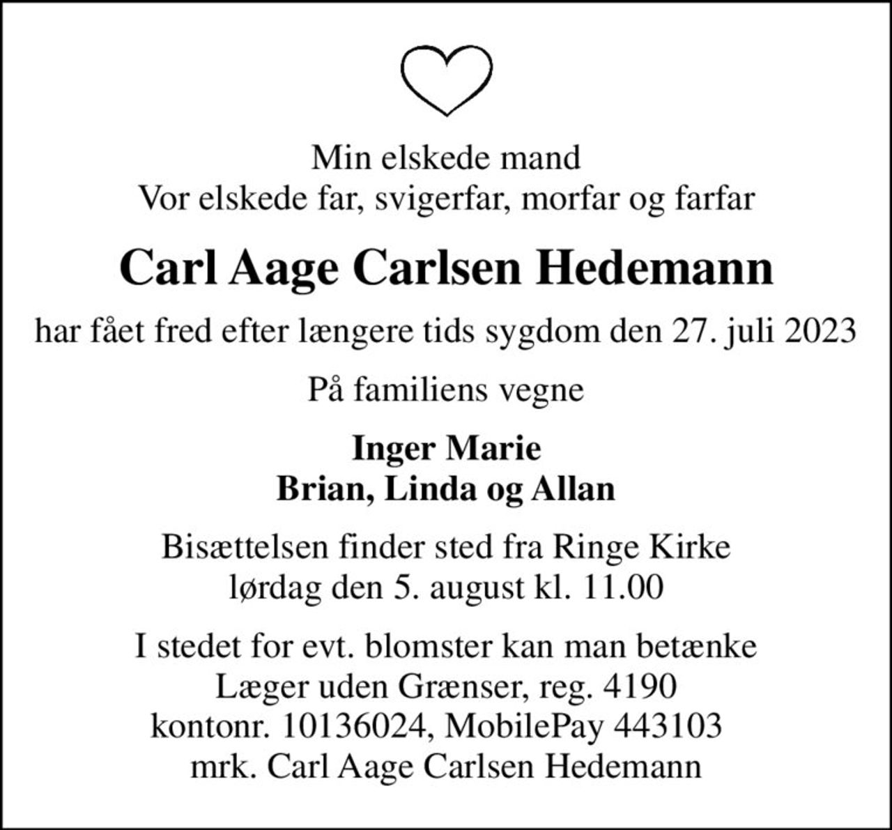 Min elskede mand Vor elskede far, svigerfar, morfar og farfar
Carl Aage Carlsen Hedemann
har fået fred efter længere tids sygdom den 27. juli 2023
På familiens vegne
Inger Marie Brian, Linda og Allan
Bisættelsen finder sted fra Ringe Kirke  lørdag den 5. august kl. 11.00 
I stedet for evt. blomster kan man betænke
					Læger uden Grænser reg.4190kontonr.10136024mrk. Carl Aage Carlsen
					Hedemann