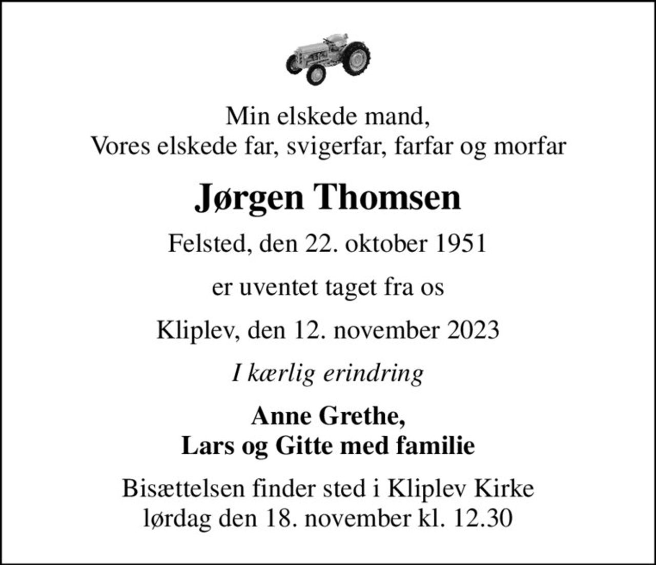 Min elskede mand, Vores elskede far, svigerfar, farfar og morfar
Jørgen Thomsen
Felsted, den 22. oktober 1951
er uventet taget fra os
Kliplev, den 12. november 2023
I kærlig erindring
Anne Grethe, Lars og Gitte med familie
Bisættelsen finder sted i Kliplev Kirke  lørdag den 18. november kl. 12.30