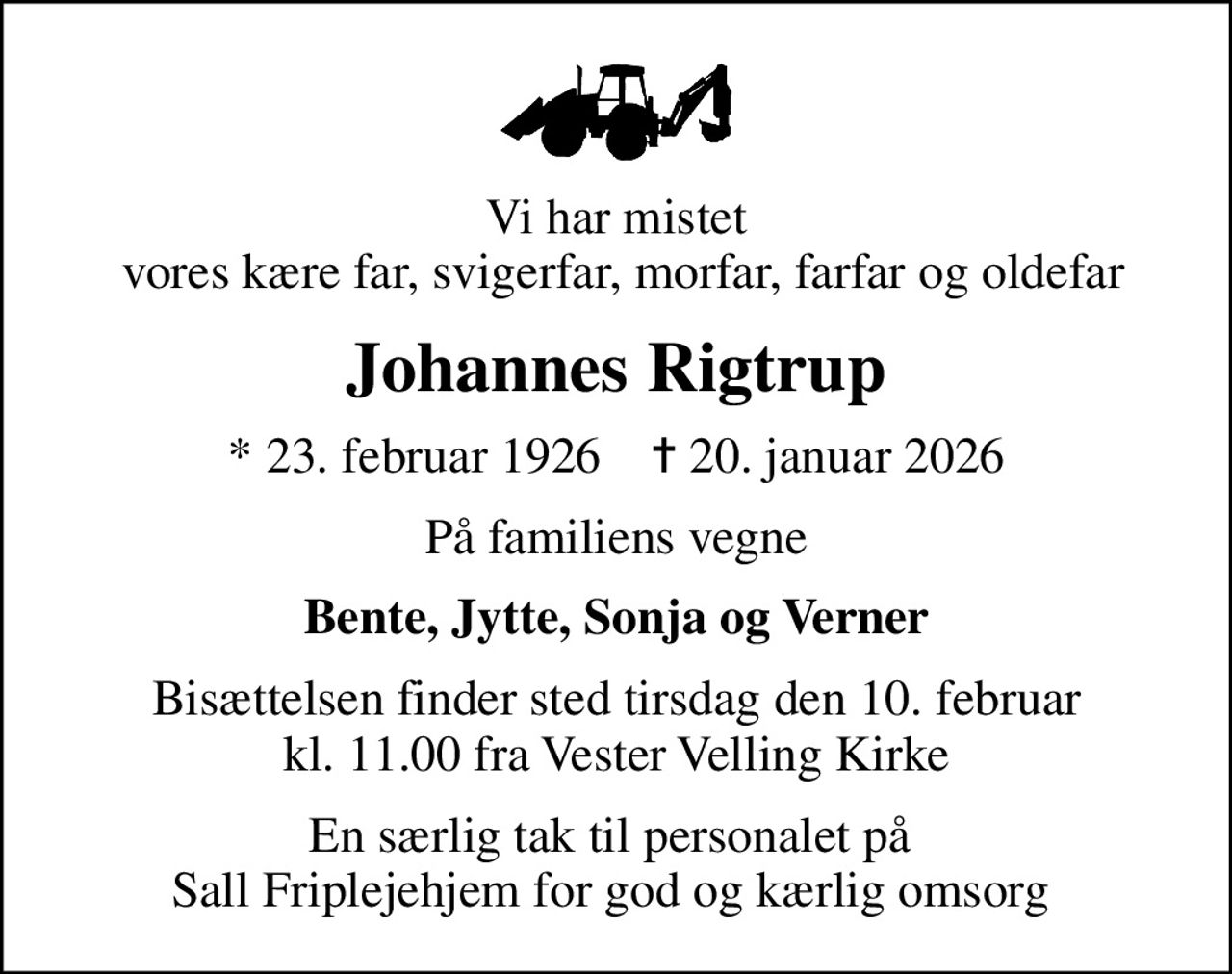 Vi har mistet  vores kære far, svigerfar, morfar, farfar og oldefar
Johannes Rigtrup
* 23. februar 1926    ✝ 20. januar 2026
På familiens vegne
Bente, Jytte, Sonja og Verner
Bisættelsen finder sted tirsdag den 10. februar kl. 11.00 fra Vester Velling Kirke
En særlig tak til personalet på  Sall Friplejehjem for god og kærlig omsorg