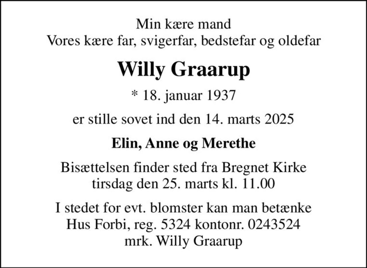 Min kære mand Vores kære far, svigerfar, bedstefar og oldefar
Willy Graarup
* 18. januar 1937
er stille sovet ind den 14. marts 2025
Elin, Anne og Merethe
Bisættelsen finder sted fra Bregnet Kirke  tirsdag den 25. marts kl. 11.00 
I stedet for evt. blomster kan man betænke
					Hus Forbi reg.5324kontonr.0243524mrk. Willy
					Graarup