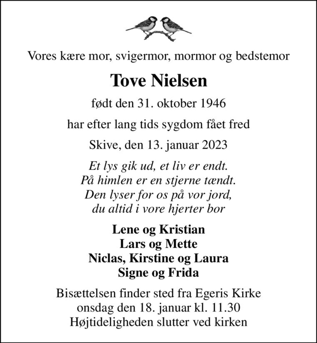 Vores kære mor, svigermor, mormor og bedstemor
Tove Nielsen
født den 31. oktober 1946
har efter lang tids sygdom fået fred
Skive, den 13. januar 2023
Et lys gik ud, et liv er endt. På himlen er en stjerne tændt. Den lyser for os på vor jord, du altid i vore hjerter bor
Lene og Kristian Lars og Mette Niclas, Kirstine og Laura Signe og Frida
Bisættelsen finder sted fra Egeris Kirke  onsdag den 18. januar kl. 11.30  Højtideligheden slutter ved kirken