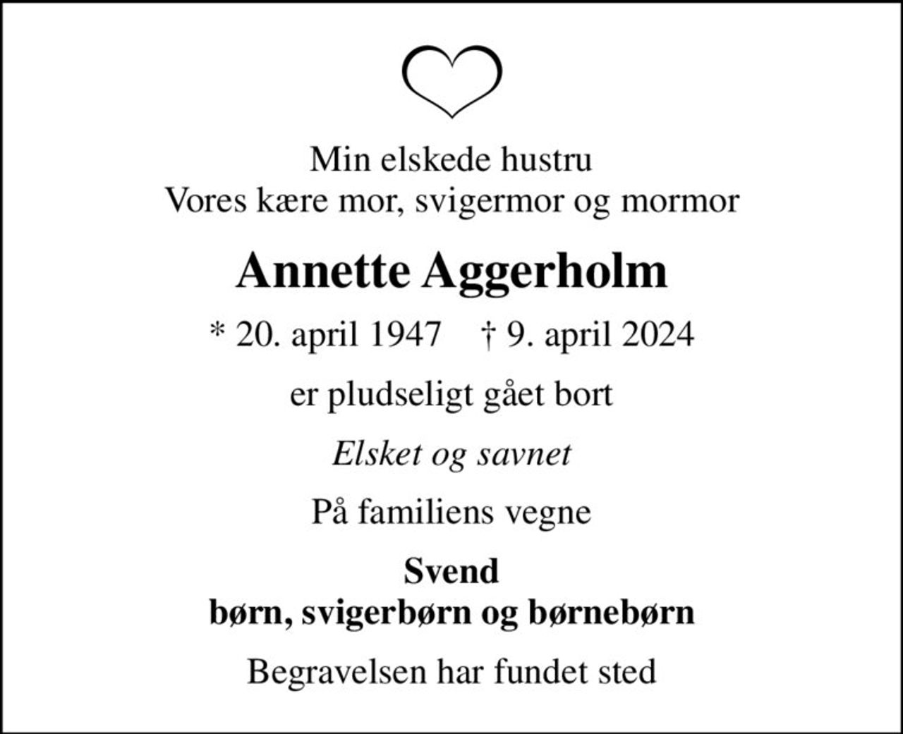 Min elskede hustru Vores kære mor, svigermor og mormor
Annette Aggerholm
* 20. april 1947    ✝ 9. april 2024
er pludseligt gået bort
Elsket og savnet
På familiens vegne
Svend børn, svigerbørn og børnebørn
Begravelsen har fundet sted