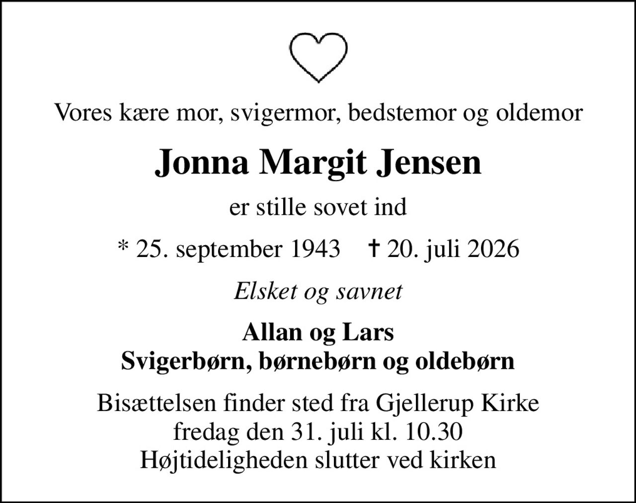 Vores kære mor, svigermor, bedstemor og oldemor
Jonna Margit Jensen
er stille sovet ind
* 25. september 1943    ✝ 20. juli 2026
Elsket og savnet
Allan og Lars Svigerbørn, børnebørn og oldebørn
Bisættelsen finder sted fra Gjellerup Kirke  fredag den 31. juli kl. 10.30  Højtideligheden slutter ved kirken