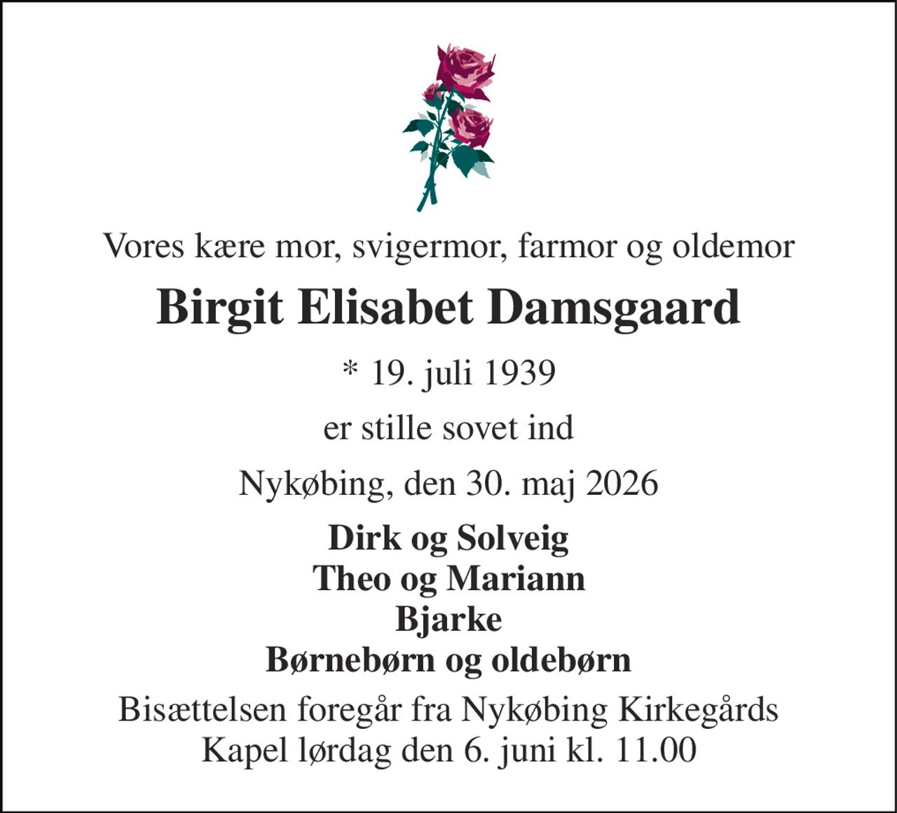 Vores kære mor, svigermor, farmor og oldemor 
Birgit Elisabet Damsgaard 
* 19. juli 1939 
er stille sovet ind 
Nykøbing, den 30. maj 2026 
Dirk og Solveig Theo og Mariann Bjarke Børnebørn og oldebørn 
Bisættelsen foregår fra Nykøbing Kirkegårds Kapel lørdag den 6. juni kl. 11.00