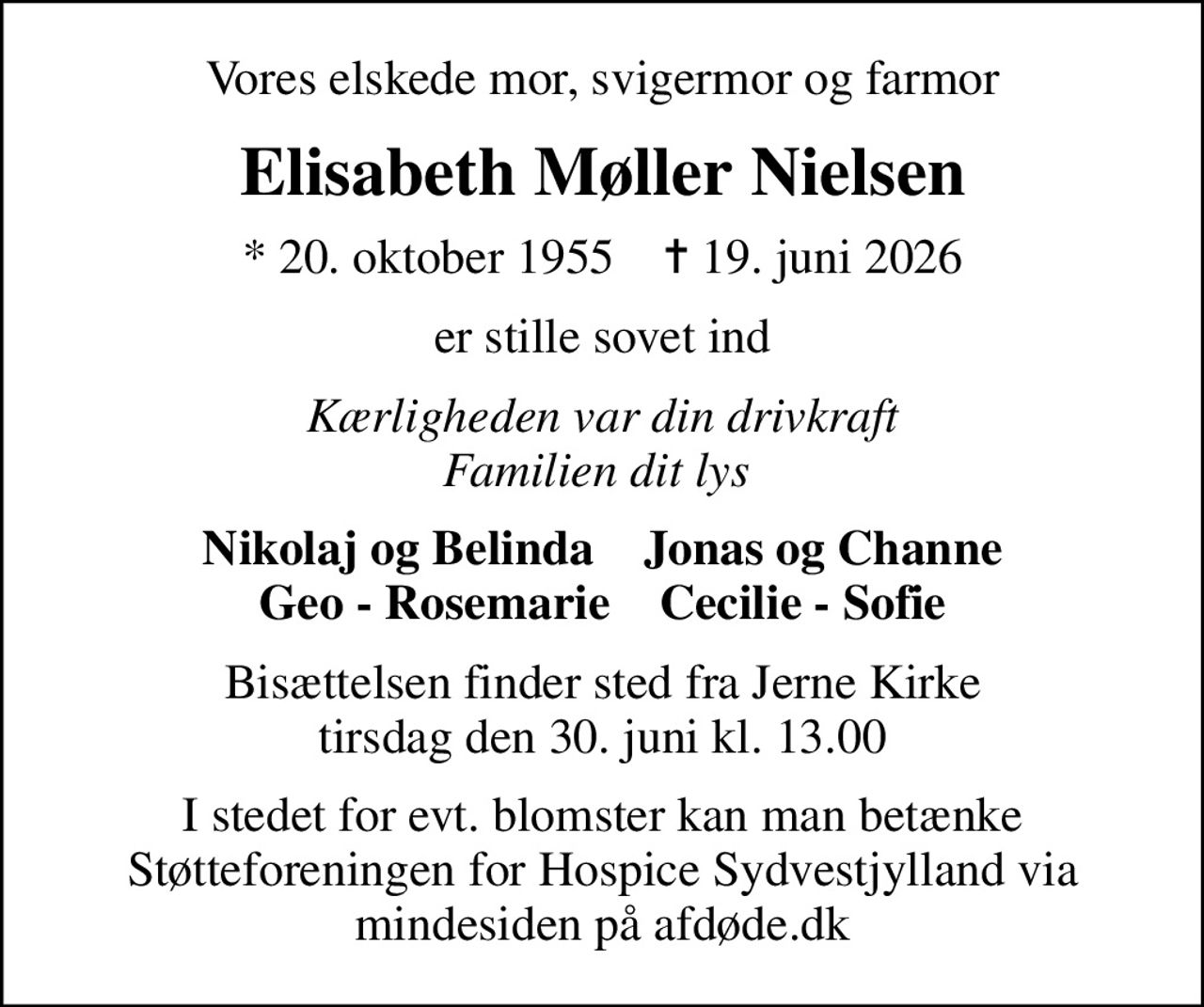 Vores elskede mor, svigermor og farmor
Elisabeth Møller Nielsen
* 20. oktober 1955    ✝ 19. juni 2026
er stille sovet ind
Kærligheden var din drivkraft Familien dit lys 
Nikolaj og Belinda    Jonas og Channe Geo - Rosemarie    Cecilie - Sofie
Bisættelsen finder sted fra Jerne Kirke  tirsdag den 30. juni kl. 13.00 
I stedet for evt. blomster kan man betænke
					Støtteforeningen for Hospice Sydvestjylland via mindesiden på afdøde.dk