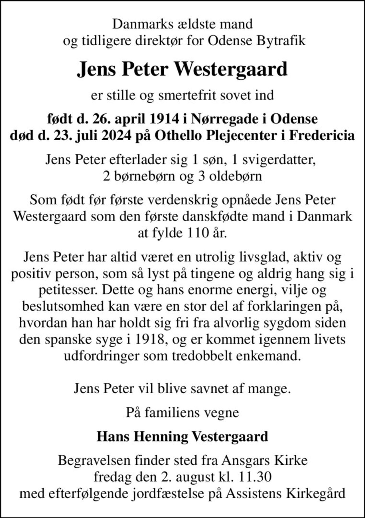 Danmarks ældste mand  og tidligere direktør for Odense Bytrafik
Jens Peter Westergaard
er stille og smertefrit sovet ind
født d. 26. april 1914 i Nørregade i Odense død d. 23. juli 2024 på Othello Plejecenter i Fredericia
Jens Peter efterlader sig 1 søn, 1 svigerdatter,  2 børnebørn og 3 oldebørn
Som født før første verdenskrig opnåede Jens Peter Westergaard som den første danskfødte mand i Danmark at fylde 110 år.
Jens Peter har altid været en utrolig livsglad, aktiv og positiv person, som så lyst på tingene og aldrig hang sig i petitesser. Dette og hans enorme energi, vilje og beslutsomhed kan være en stor del af forklaringen på, hvordan han har holdt sig fri fra alvorlig sygdom siden den spanske syge i 1918, og er kommet igennem livets udfordringer som tredobbelt enkemand.  Jens Peter vil blive savnet af mange.
På familiens vegne
Hans Henning Vestergaard
Begravelsen finder sted fra Ansgars Kirke  fredag den 2. august kl. 11.30  med efterfølgende jordfæstelse på Assistens Kirkegård