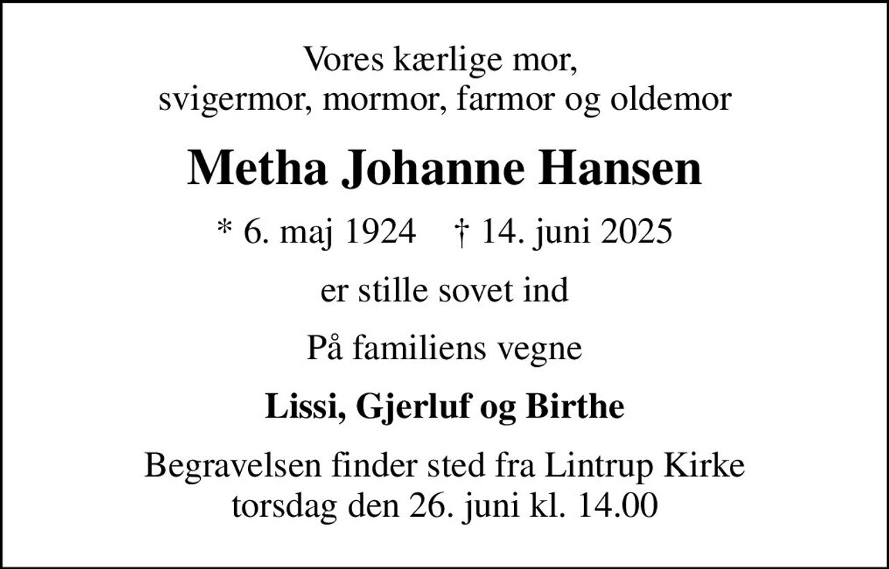 Vores kærlige mor,  svigermor, mormor, farmor og oldemor
Metha Johanne Hansen
* 6. maj 1924    ✝ 14. juni 2025
er stille sovet ind
På familiens vegne
Lissi, Gjerluf og Birthe
Begravelsen finder sted fra Lintrup Kirke  torsdag den 26. juni kl. 14.00