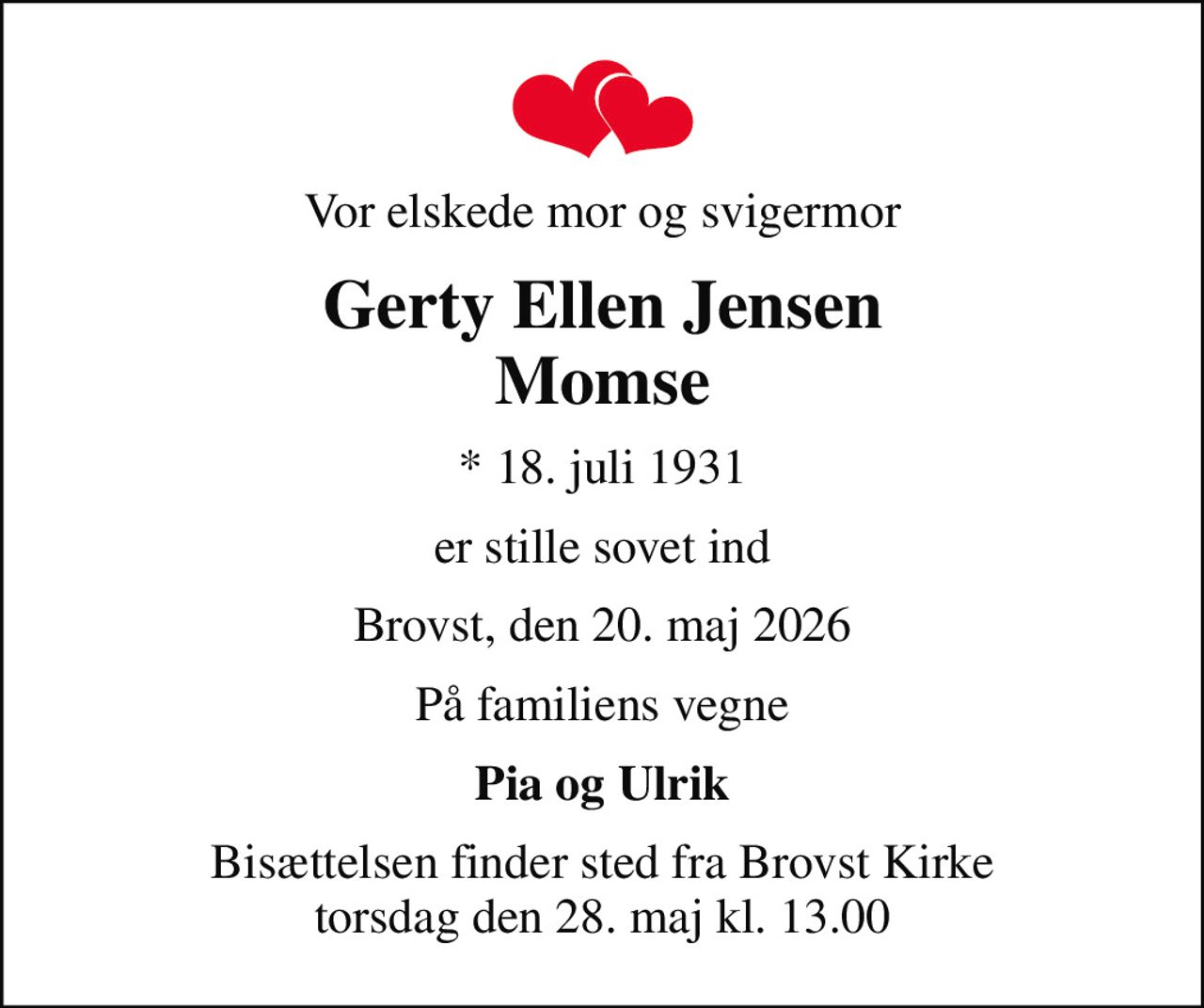 Vor elskede mor og svigermor
Gerty Ellen Jensen Momse
* 18. juli 1931
er stille sovet ind
Brovst, den 20. maj 2026
På familiens vegne
Pia og Ulrik
Bisættelsen finder sted fra Brovst Kirke  torsdag den 28. maj kl. 13.00