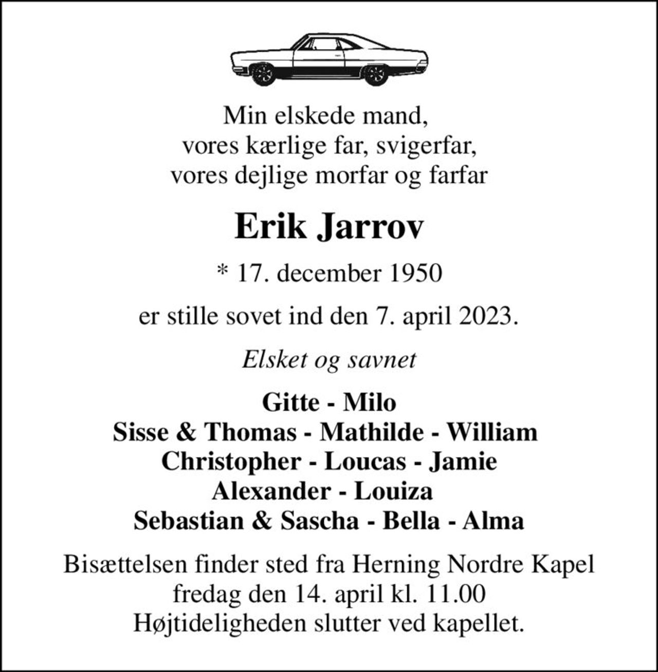 Min elskede mand,  vores kærlige far, svigerfar, vores dejlige morfar og farfar
Erik Jarrov
* 17. december 1950
er stille sovet ind den 7. april 2023.
Elsket og savnet
Gitte - Milo Sisse & Thomas - Mathilde - William  Christopher - Loucas - Jamie Alexander - Louiza   Sebastian & Sascha - Bella - Alma
Bisættelsen finder sted fra Herning Nordre Kapel  fredag den 14. april kl. 11.00  Højtideligheden slutter ved kapellet.