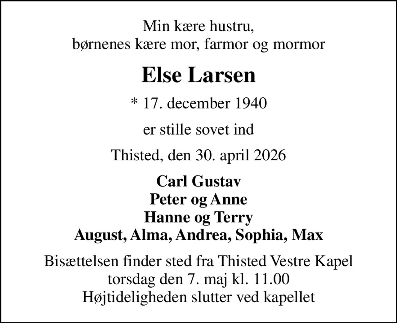 Min kære hustru, børnenes kære mor, farmor og mormor
Else Larsen
* 17. december 1940
er stille sovet ind
Thisted, den 30. april 2026
Carl Gustav Peter og Anne Hanne og Terry August, Alma, Andrea, Sophia, Max
Bisættelsen finder sted fra Thisted Vestre Kapel  torsdag den 7. maj kl. 11.00  Højtideligheden slutter ved kapellet