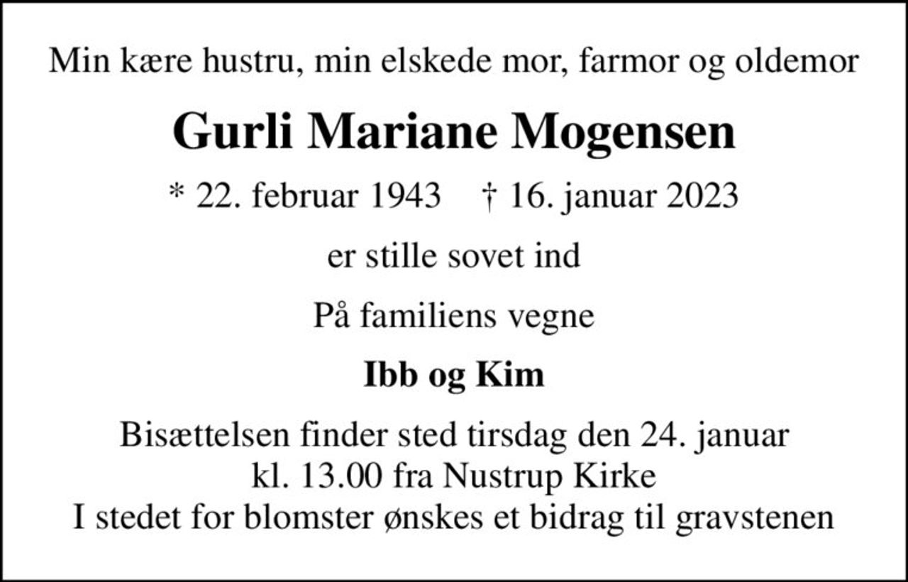 Min kære hustru, min elskede mor, farmor og oldemor
Gurli Mariane Mogensen
* 22. februar 1943    ✝ 16. januar 2023
er stille sovet ind
På familiens vegne
Ibb og Kim
Bisættelsen finder sted tirsdag den 24. januar kl. 13.00 fra Nustrup Kirke I stedet for blomster ønskes et bidrag til gravstenen