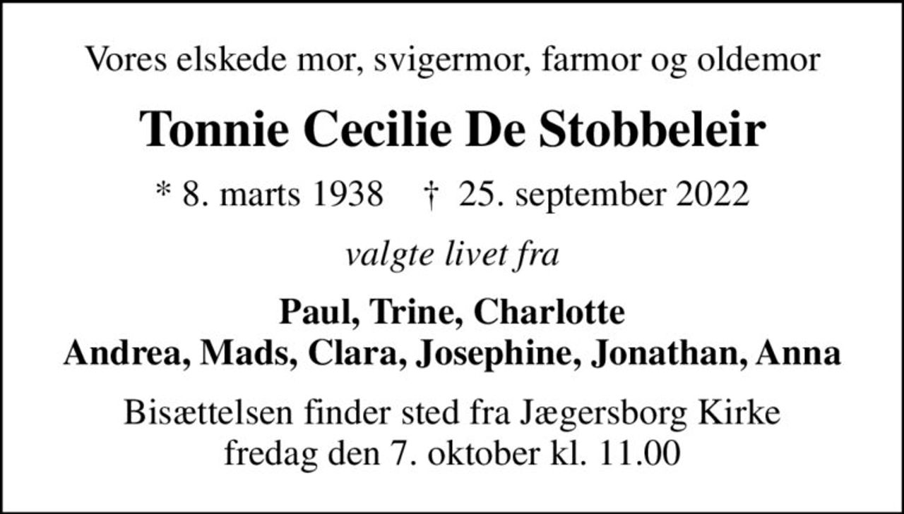 Vores elskede mor, svigermor, farmor og oldemor
Tonnie Cecilie De Stobbeleir
* 8. marts 1938    ✝ 25. september 2022
valgte livet fra
Paul, Trine, Charlotte Andrea, Mads, Clara, Josephine, Jonathan, Anna
Bisættelsen finder sted fra Jægersborg Kirke  fredag den 7. oktober kl. 11.00