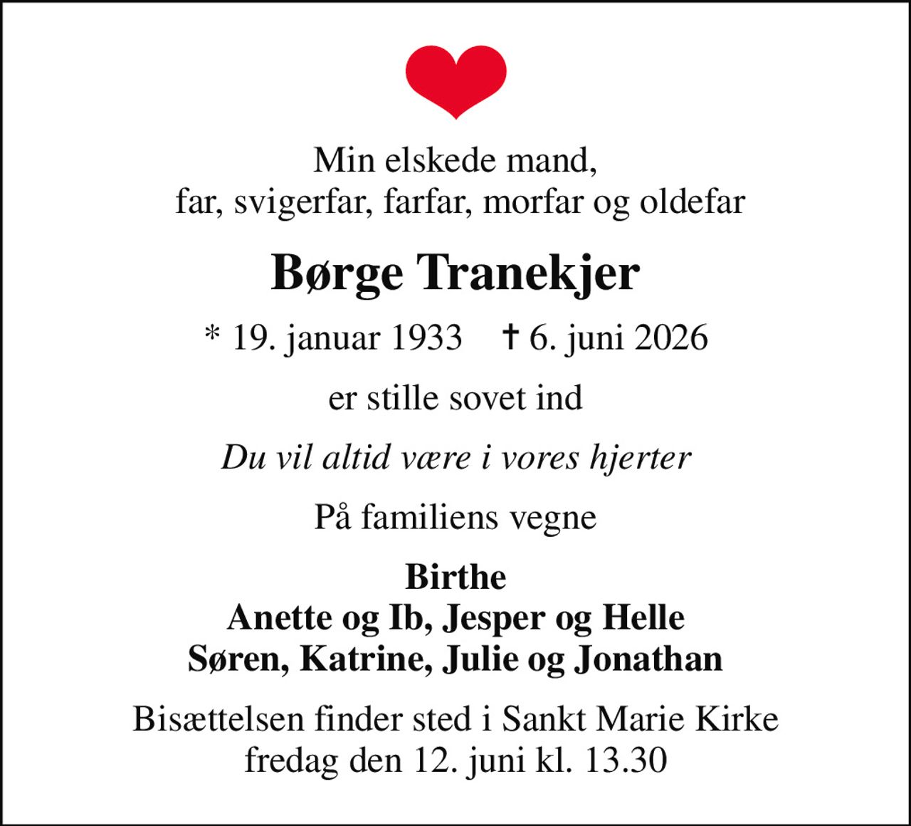 Min elskede mand,  far, svigerfar, farfar, morfar og oldefar
Børge Tranekjer
* 19. januar 1933    ✝ 6. juni 2026
er stille sovet ind
Du vil altid være i vores hjerter
På familiens vegne
Birthe Anette og Ib, Jesper og Helle Søren, Katrine, Julie og Jonathan
Bisættelsen finder sted i Sankt Marie Kirke  fredag den 12. juni kl. 13.30