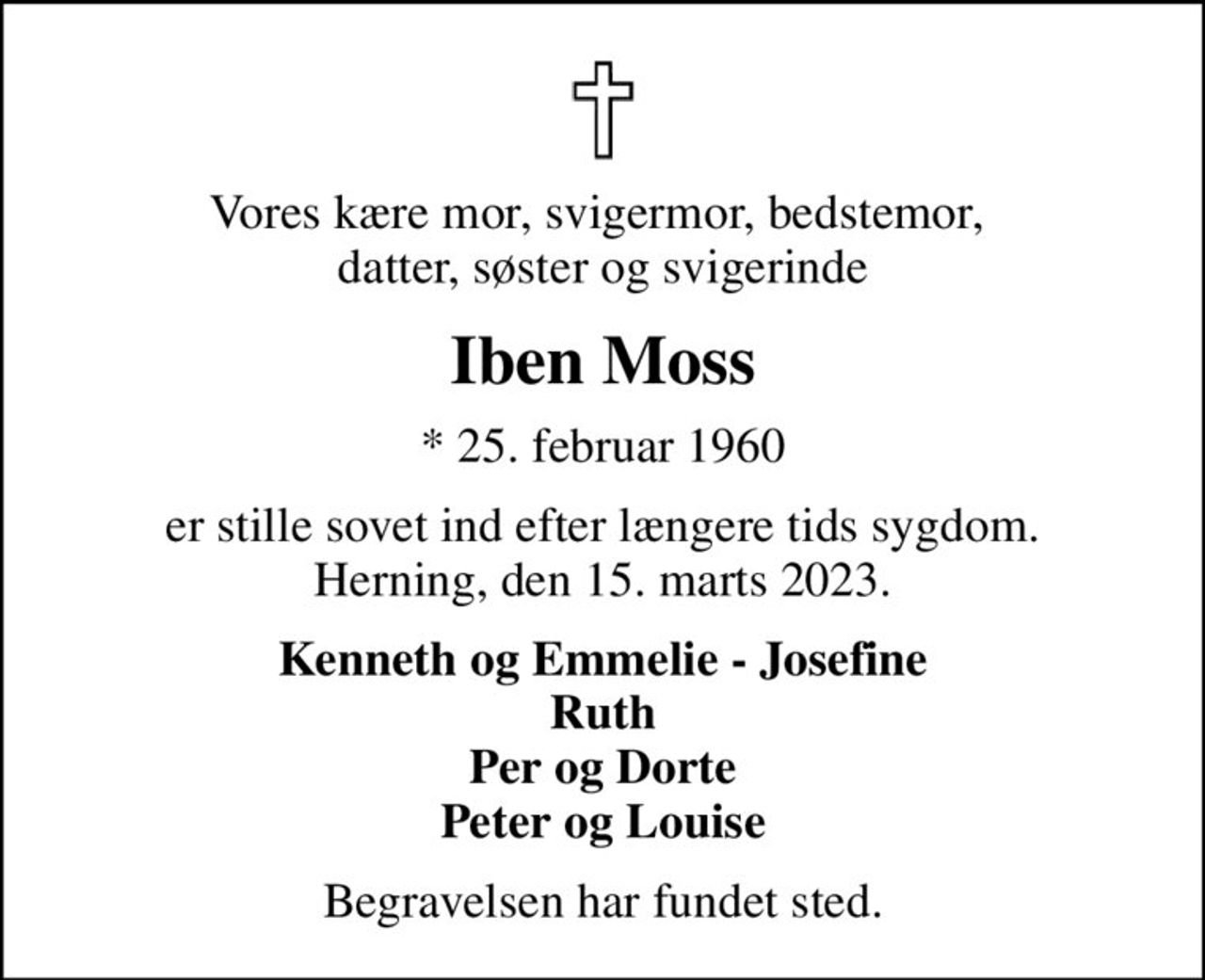 Vores kære mor, svigermor, bedstemor,  datter, søster og svigerinde
Iben Moss
* 25. februar 1960
er stille sovet ind efter længere tids sygdom. Herning, den 15. marts 2023.
Kenneth og Emmelie - Josefine Ruth Per og Dorte Peter og Louise
Begravelsen har fundet sted.