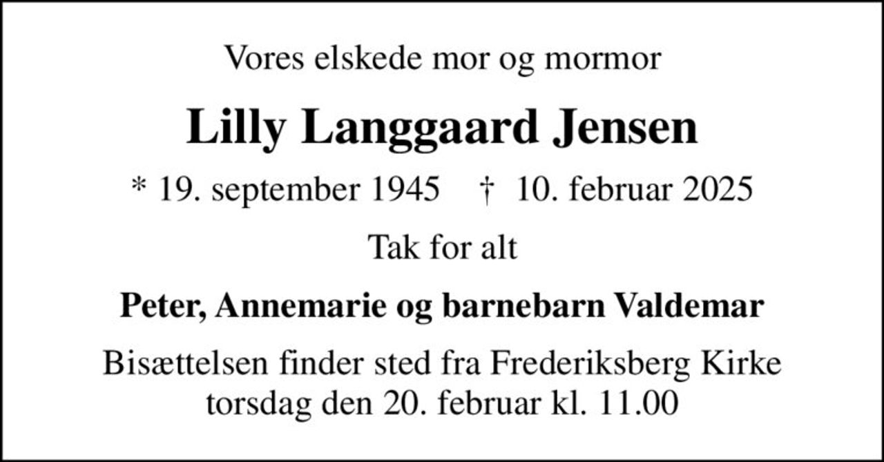 Vores elskede mor og mormor
Lilly Langgaard Jensen
* 19. september 1945    ✝ 10. februar 2025
Tak for alt
Peter, Annemarie og barnebarn Valdemar
Bisættelsen finder sted fra Frederiksberg Kirke  torsdag den 20. februar kl. 11.00