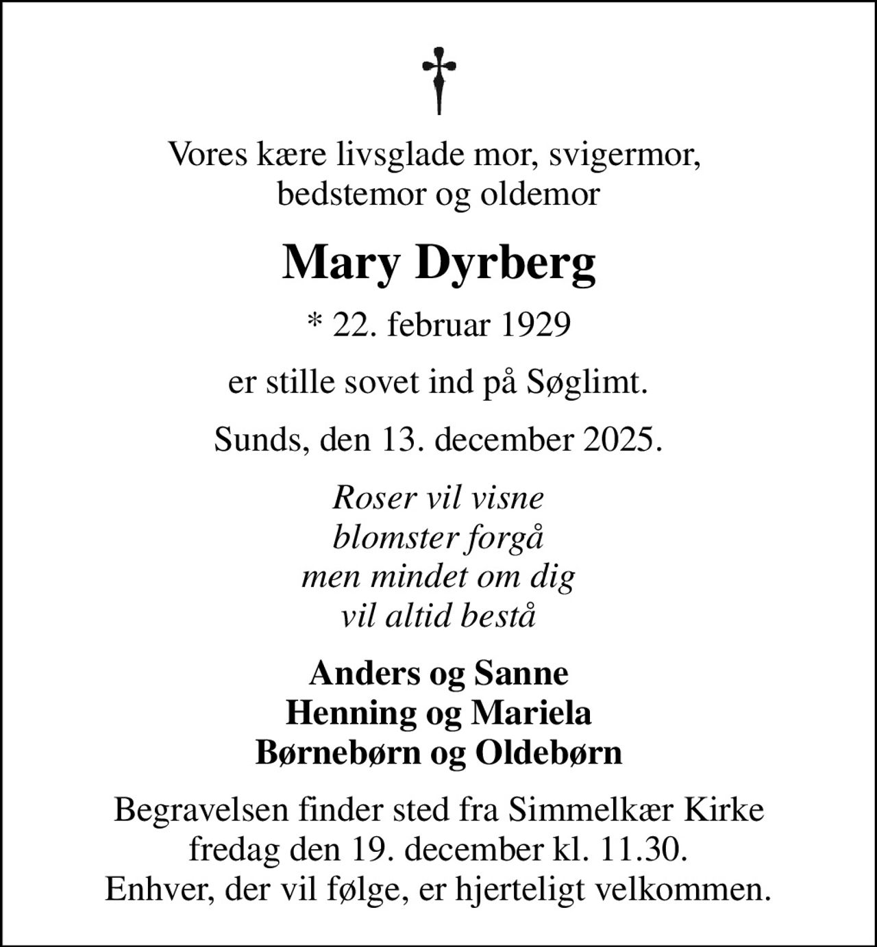 Vores kære livsglade mor, svigermor,  bedstemor og oldemor
Mary Dyrberg
* 22. februar 1929
er stille sovet ind på Søglimt.
Sunds, den 13. december 2025.
Roser vil visne blomster forgå men mindet om dig vil altid bestå
Anders og Sanne Henning og Mariela Børnebørn og Oldebørn
Begravelsen finder sted fra Simmelkær Kirke fredag den 19. december kl. 11.30. Enhver, der vil følge, er hjerteligt velkommen.