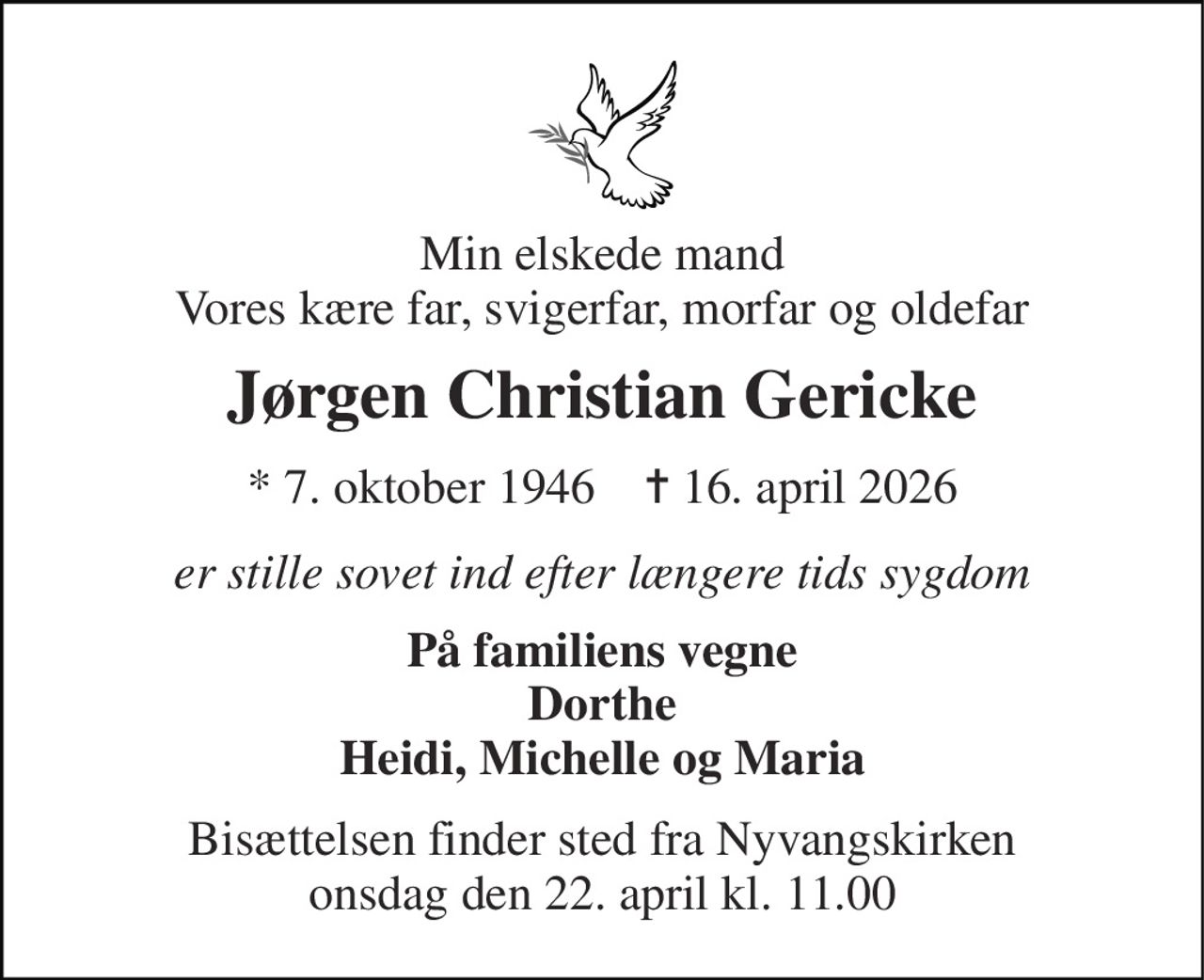 Min elskede mand Vores kære far, svigerfar, morfar og oldefar 
Jørgen Christian Gericke 
*​ 7. oktober 1946​    ✝​ 16. april 2026 
er stille sovet ind efter længere tids sygdom 
På familiens vegne Dorthe Heidi, Michelle og Maria 
Bisættelsen​ finder sted fra Nyvangskirken onsdag den 22. april​ kl. 11.00