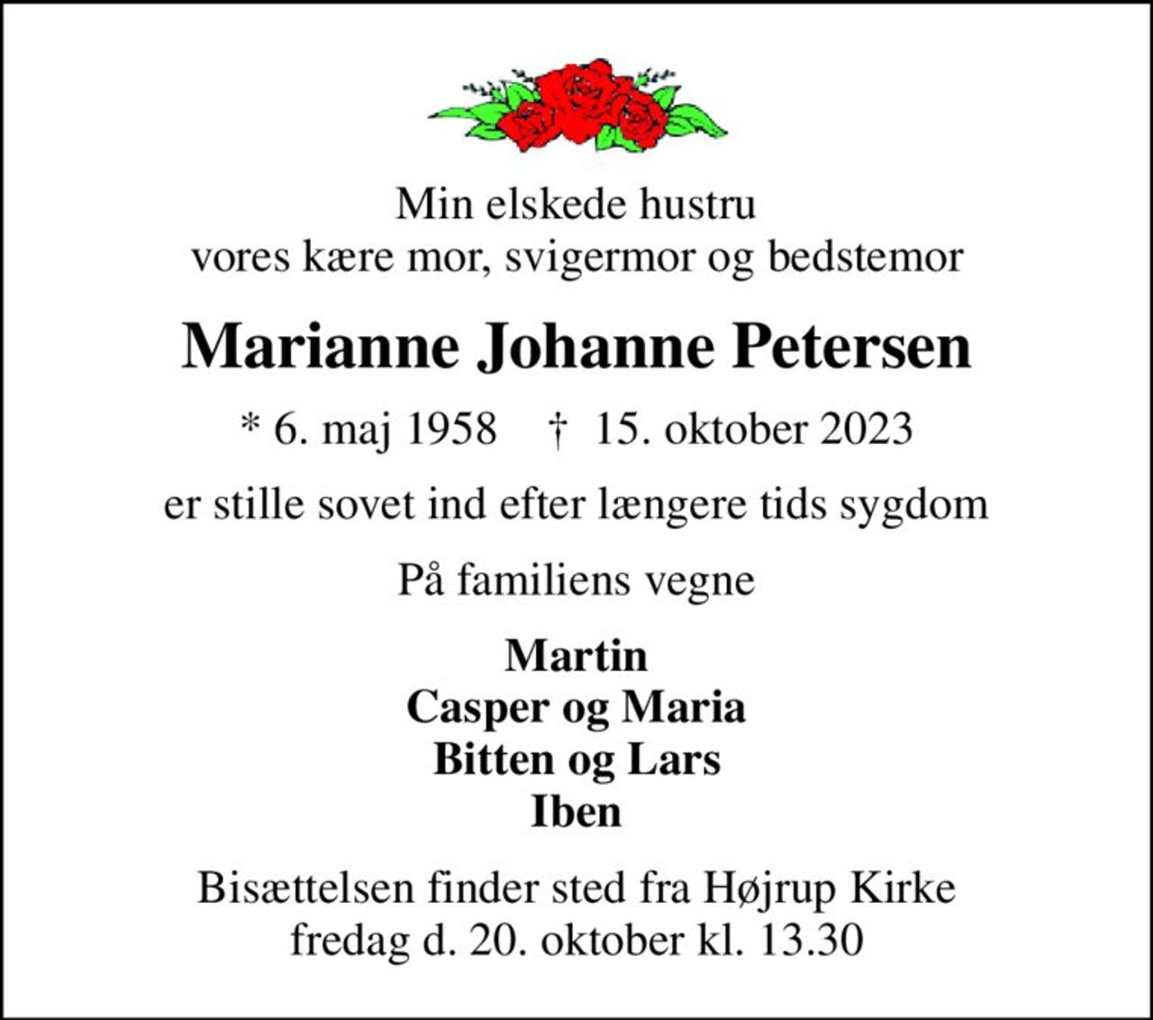 Min elskede hustru vores kære mor, svigermor og bedstemor
Marianne Johanne Petersen
* 6. maj 1958    ✝ 15. oktober 2023
er stille sovet ind efter længere tids sygdom
På familiens vegne
Martin Casper og Maria Bitten og Lars Iben
Bisættelsen finder sted fra Højrup Kirke fredag d. 20. oktober kl. 13.30