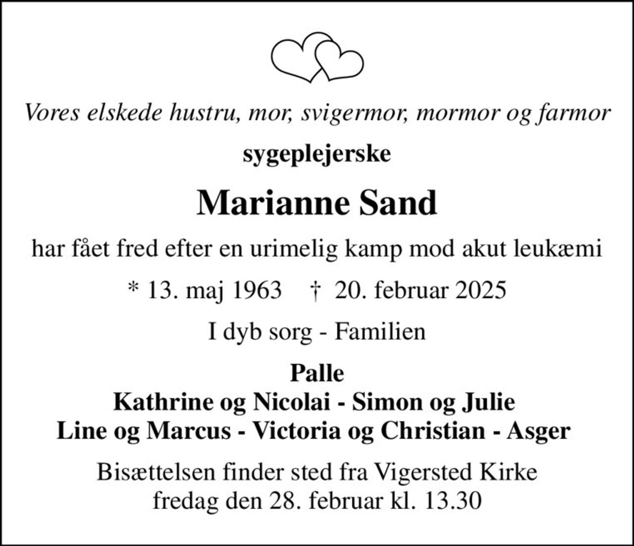 Vores elskede hustru, mor, svigermor, mormor og farmor
sygeplejerske
Marianne Sand
har fået fred efter en urimelig kamp mod akut leukæmi
* 13. maj 1963    ✝ 20. februar 2025
I dyb sorg - Familien
Palle Kathrine og Nicolai - Simon og Julie  Line og Marcus - Victoria og Christian - Asger 
Bisættelsen finder sted fra Vigersted Kirke  fredag den 28. februar kl. 13.30