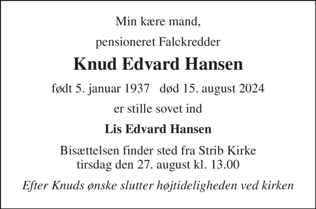 Min kære mand, 
pensioneret Falckredder 
Knud Edvard Hansen 
født 5. januar 1937   død 15. august 2024 
er stille sovet ind 
Lis Edvard Hansen 
Bisættelsen​ finder sted fra Strib Kirke​ tirsdag den 27. august​ kl. 13.00 
Efter Knuds ønske slutter højtideligheden ved kirken
