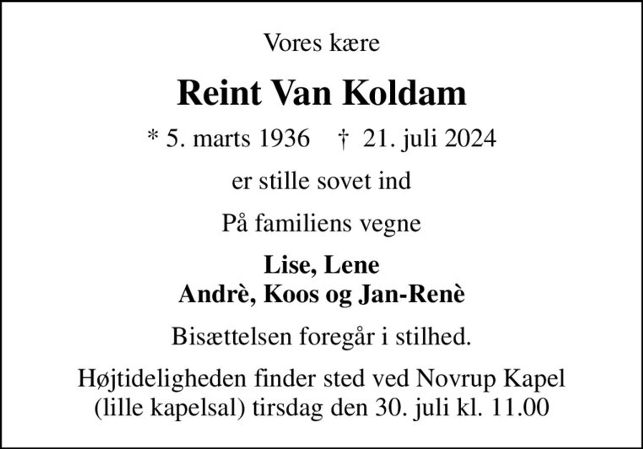 Vores kære
Reint Van Koldam
* 5. marts 1936    ✝ 21. juli 2024
er stille sovet ind
På familiens vegne
Lise, Lene Andrè, Koos og Jan-Renè
Bisættelsen foregår i stilhed.
Højtideligheden finder sted ved Novrup Kapel (lille kapelsal) tirsdag den 30. juli kl. 11.00