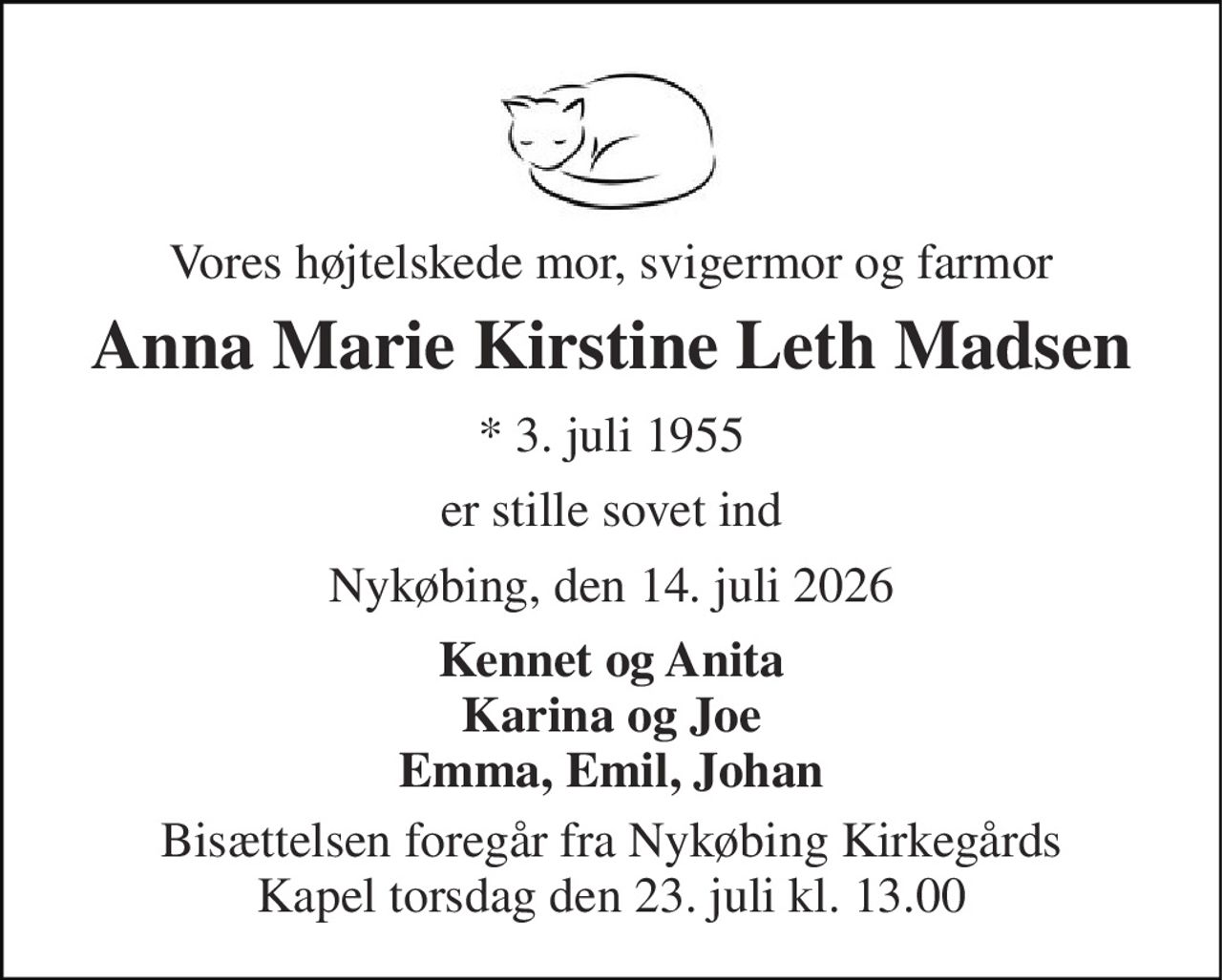 Vores højtelskede mor, svigermor og farmor 
Anna Marie Kirstine Leth Madsen 
* 3. juli 1955 
er stille sovet ind 
Nykøbing, den 14. juli 2026 
Kennet og Anita Karina og Joe Emma, Emil, Johan 
Bisættelsen foregår fra Nykøbing Kirkegårds Kapel torsdag den 23. juli kl. 13.00