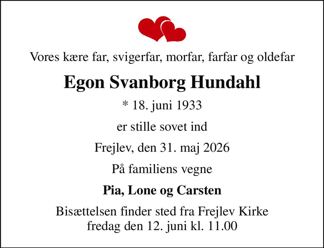 Vores kære far, svigerfar, morfar, farfar og oldefar
Egon Svanborg Hundahl
* 18. juni 1933
er stille sovet ind
Frejlev, den 31. maj 2026
På familiens vegne
Pia, Lone og Carsten
Bisættelsen finder sted fra Frejlev Kirke  fredag den 12. juni kl. 11.00