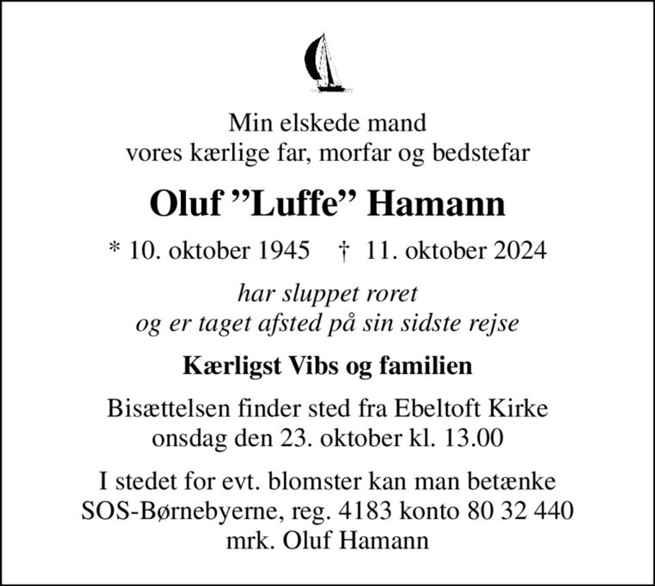 Min elskede mand vores kærlige far, morfar og bedstefar
Oluf Luffe Hamann
* 10. oktober 1945    ✝ 11. oktober 2024
har sluppet roret og er taget afsted på sin sidste rejse
Kærligst Vibs og familien
Bisættelsen finder sted fra Ebeltoft Kirke  onsdag den 23. oktober kl. 13.00 
I stedet for evt. blomster kan man betænke
					SOS-Børnebyerne reg.4183konto8032440mrk. Oluf
					Hamann
