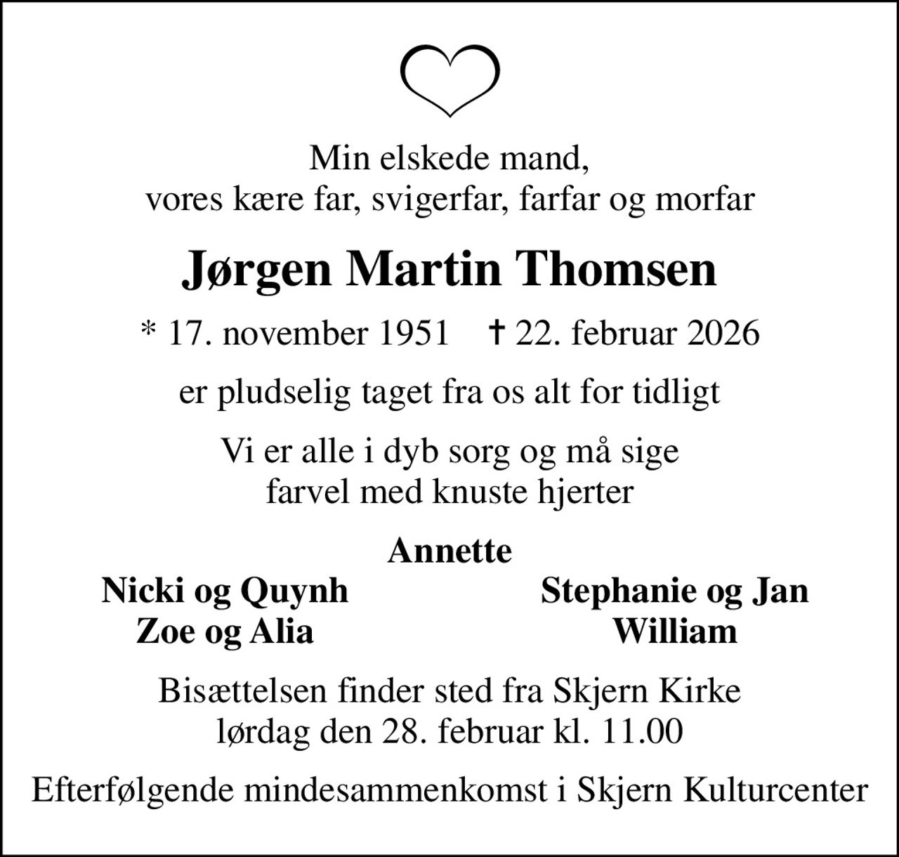 Min elskede mand, vores kære far, svigerfar, farfar og morfar
Jørgen Martin Thomsen
* 17. november 1951    ✝ 22. februar 2026
er pludselig taget fra os alt for tidligt
Vi er alle i dyb sorg og må sige farvel med knuste hjerter
Annette
Nicki og Quynh
Stephanie og Jan
Zoe og Alia
William
Bisættelsen finder sted fra Skjern Kirke  lørdag den 28. februar kl. 11.00 
Efterfølgende mindesammenkomst i Skjern Kulturcenter