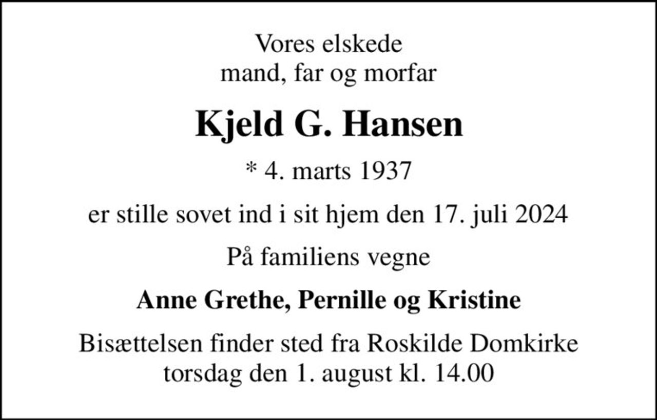 Vores elskede mand, far og morfar
Kjeld G. Hansen
* 4. marts 1937
er stille sovet ind i sit hjem den 17. juli 2024
På familiens vegne
Anne Grethe, Pernille og Kristine
Bisættelsen finder sted fra Roskilde Domkirke  torsdag den 1. august kl. 14.00
