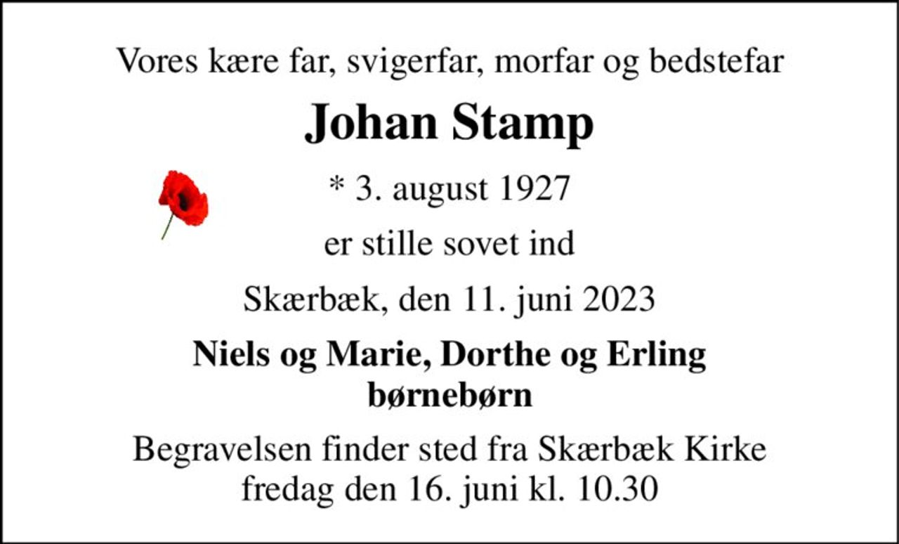 Vores kære far, svigerfar, morfar og bedstefar 
Johan Stamp 
* 3. august 1927 
er stille sovet ind 
Skærbæk, den 11. juni 2023 
Niels og Marie, Dorthe og Erling børnebørn 
Begravelsen finder sted fra Skærbæk Kirke fredag den 16. juni kl. 10.30